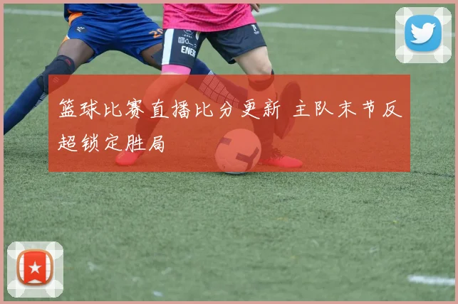 篮球比赛直播比分更新 主队末节反超锁定胜局