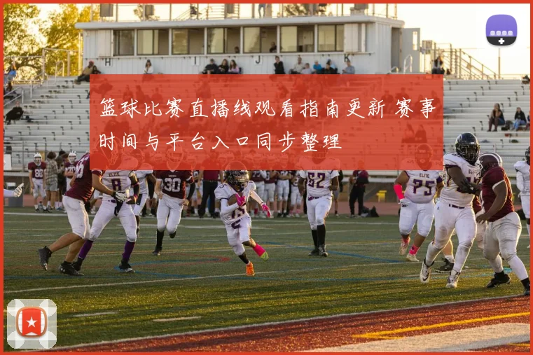 篮球比赛直播线观看指南更新 赛事时间与平台入口同步整理