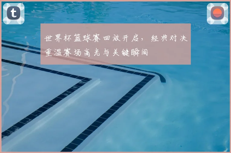 世界杯篮球赛回放开启,经典对决重温赛场高光与关键瞬间