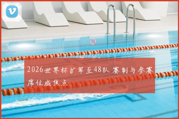 2026世界杯扩军至48队 赛制与参赛席位成焦点
