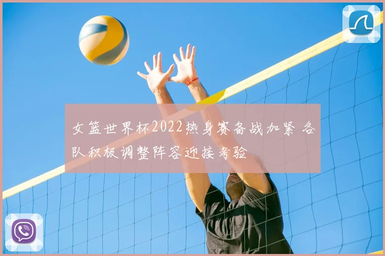 女篮世界杯2022热身赛备战加紧 各队积极调整阵容迎接考验