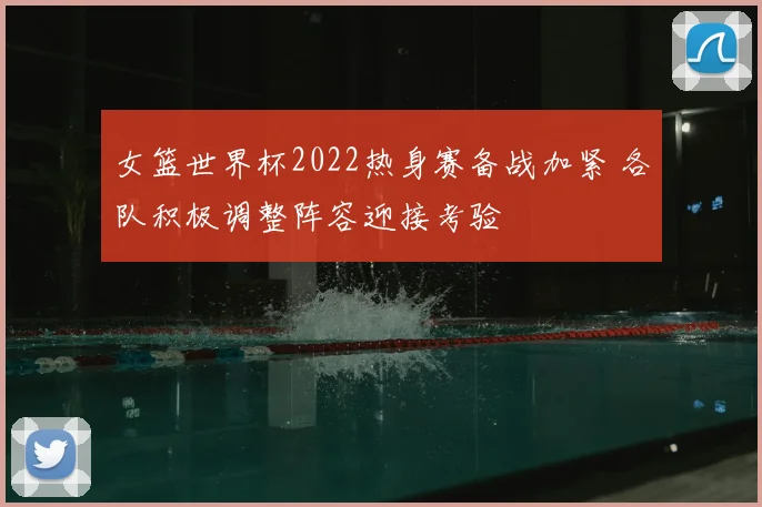 女篮世界杯2022热身赛备战加紧 各队积极调整阵容迎接考验