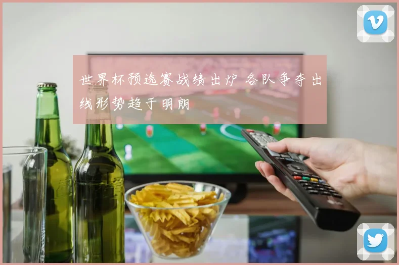 世界杯预选赛战绩出炉 各队争夺出线形势趋于明朗