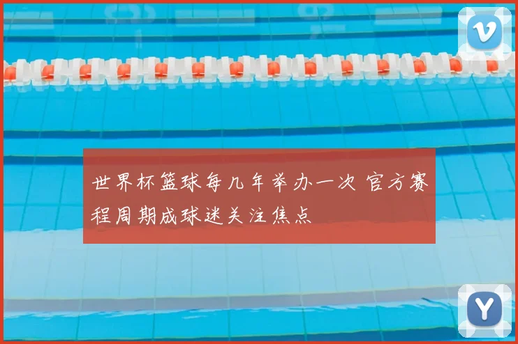 世界杯篮球每几年举办一次 官方赛程周期成球迷关注焦点