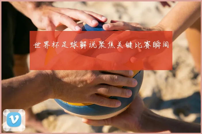 世界杯足球解说聚焦关键比赛瞬间