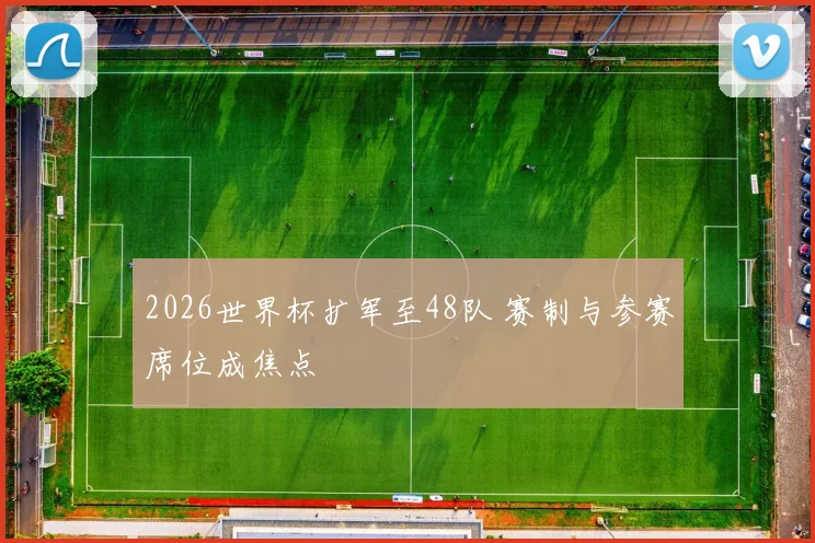 2026世界杯扩军至48队 赛制与参赛席位成焦点