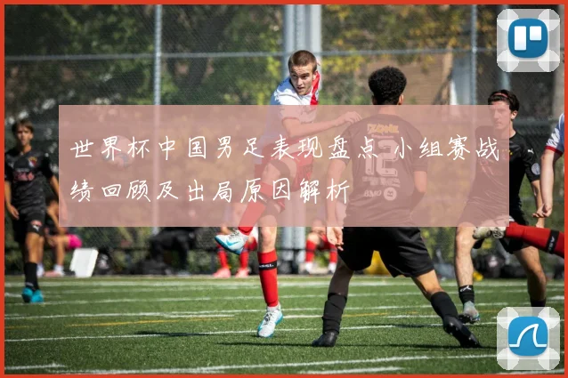 世界杯中国男足表现盘点 小组赛战绩回顾及出局原因解析