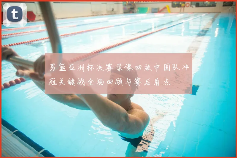 男篮亚洲杯决赛录像回放中国队冲冠关键战全场回顾与赛后看点