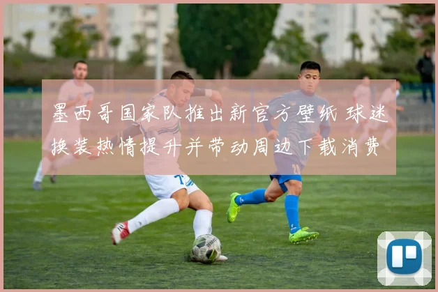 墨西哥国家队推出新官方壁纸 球迷换装热情提升并带动周边下载消费