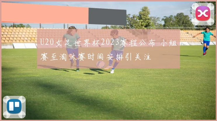 U20女足世界杯2023赛程公布 小组赛至淘汰赛时间安排引关注