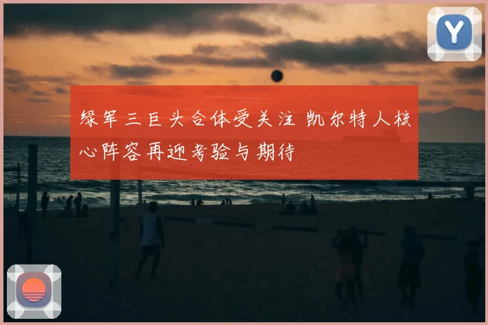 绿军三巨头合体受关注 凯尔特人核心阵容再迎考验与期待