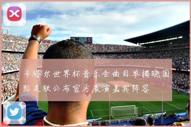 卡塔尔世界杯音乐会曲目单揭晓国际足联公布官方表演嘉宾阵容