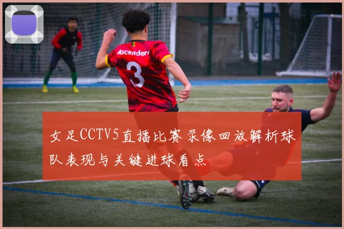 女足CCTV5直播比赛录像回放解析球队表现与关键进球看点