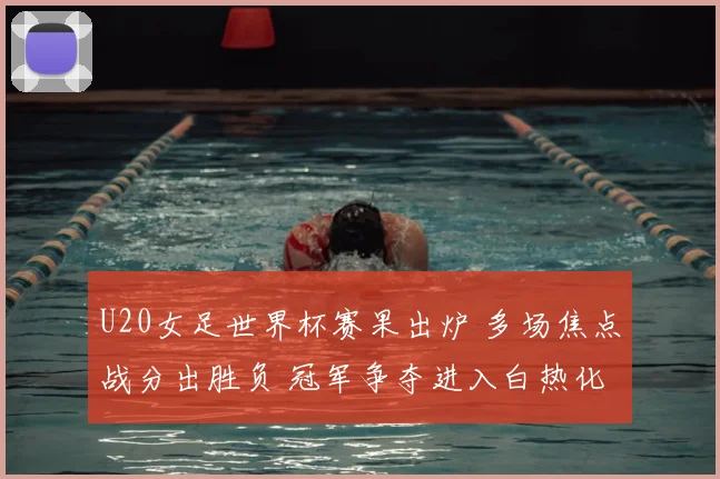 U20女足世界杯赛果出炉 多场焦点战分出胜负 冠军争夺进入白热化