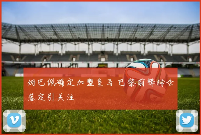 姆巴佩确定加盟皇马 巴黎前锋转会落定引关注