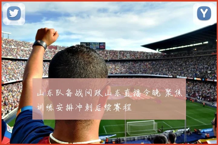 山东队备战问政山东直播今晚 聚焦训练安排冲刺后续赛程
