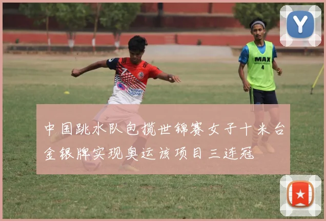 中国跳水队包揽世锦赛女子十米台金银牌实现奥运该项目三连冠