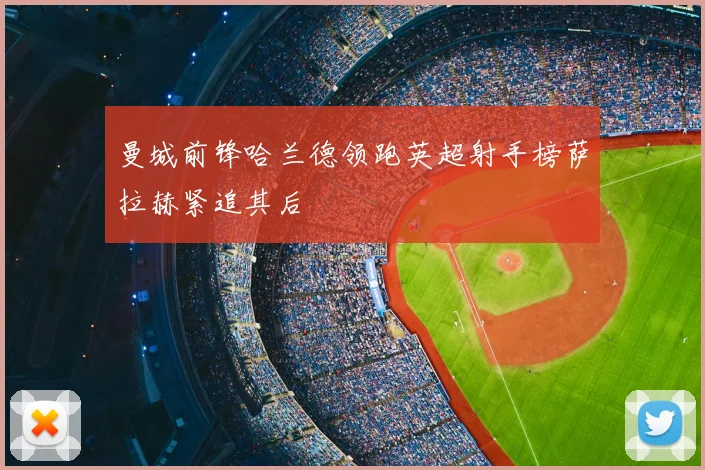 曼城前锋哈兰德领跑英超射手榜萨拉赫紧追其后