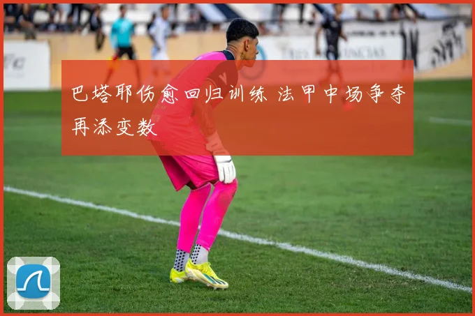 巴塔耶伤愈回归训练 法甲中场争夺再添变数