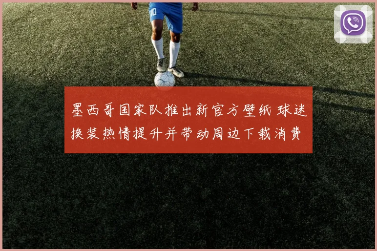 墨西哥国家队推出新官方壁纸 球迷换装热情提升并带动周边下载消费