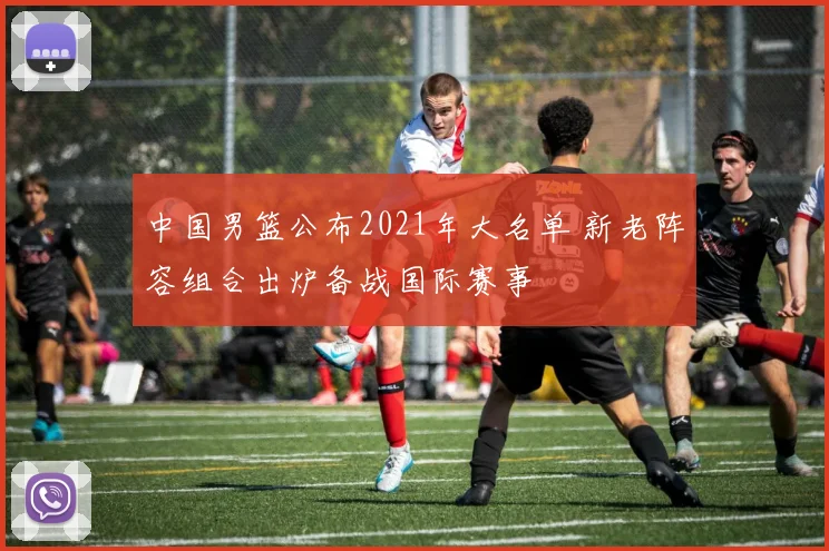 中国男篮公布2021年大名单 新老阵容组合出炉备战国际赛事