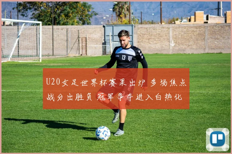 U20女足世界杯赛果出炉 多场焦点战分出胜负 冠军争夺进入白热化