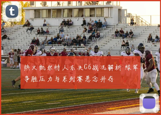 热火凯尔特人东决G6战况解析 绿军争胜压力与系列赛悬念并存