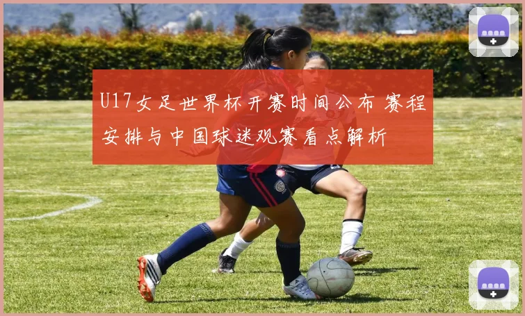 U17女足世界杯开赛时间公布 赛程安排与中国球迷观赛看点解析