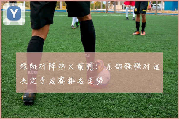 绿凯对阵热火前瞻：东部强强对话决定季后赛排名走势