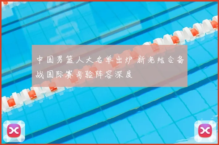 中国男篮人大名单出炉 新老结合备战国际赛考验阵容深度