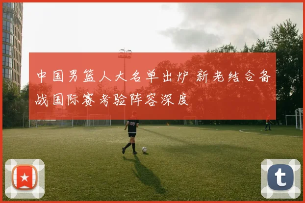 中国男篮人大名单出炉 新老结合备战国际赛考验阵容深度
