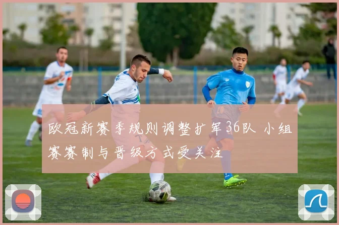 欧冠新赛季规则调整扩军36队 小组赛赛制与晋级方式受关注