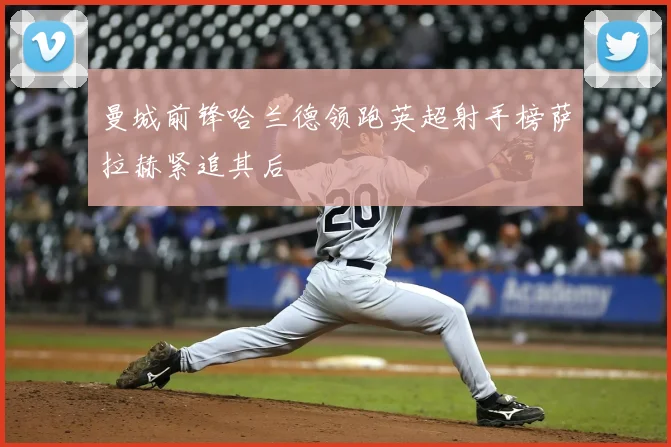 曼城前锋哈兰德领跑英超射手榜萨拉赫紧追其后