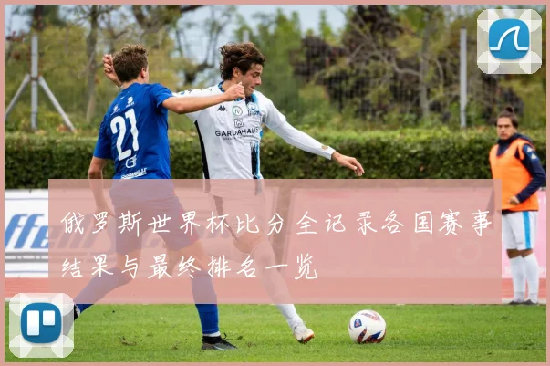 俄罗斯世界杯比分全记录各国赛事结果与最终排名一览