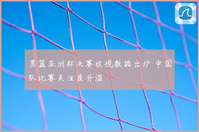 男篮亚洲杯决赛收视数据出炉 中国队比赛关注度升温