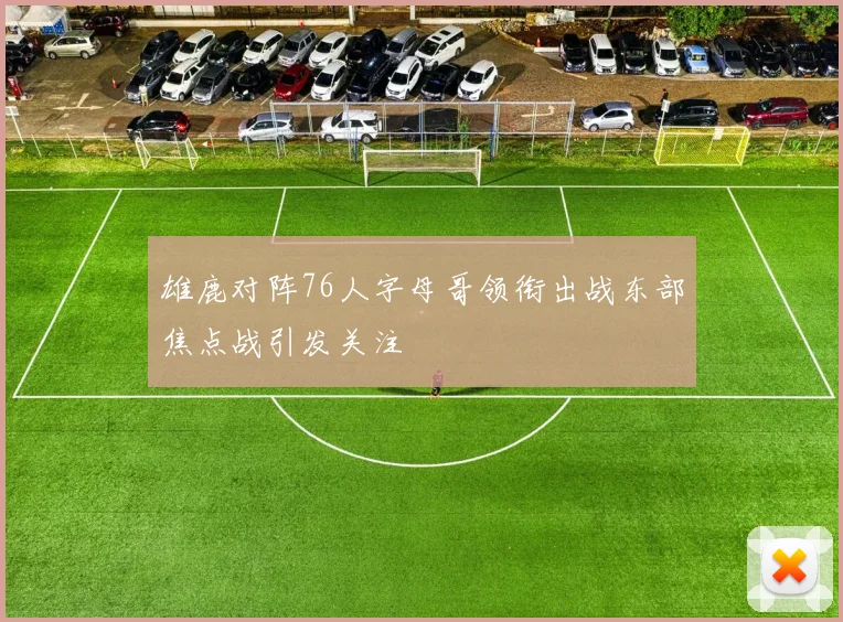 雄鹿对阵76人字母哥领衔出战东部焦点战引发关注
