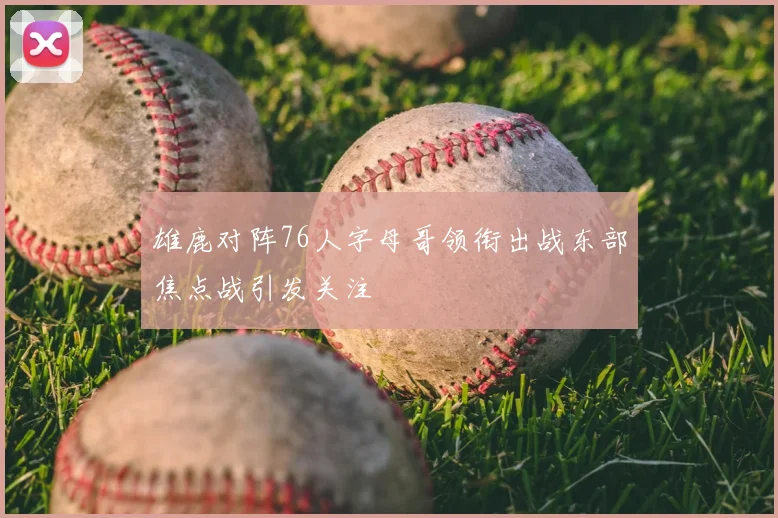 雄鹿对阵76人字母哥领衔出战东部焦点战引发关注