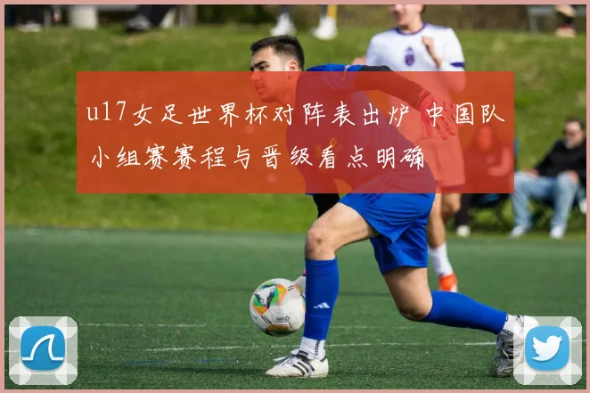 u17女足世界杯对阵表出炉 中国队小组赛赛程与晋级看点明确