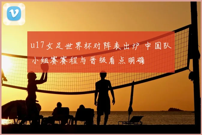 u17女足世界杯对阵表出炉 中国队小组赛赛程与晋级看点明确