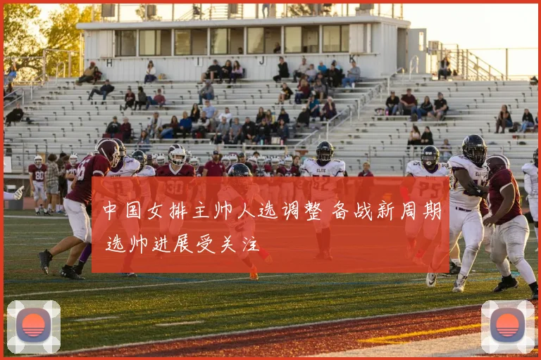 中国女排主帅人选调整 备战新周期 选帅进展受关注