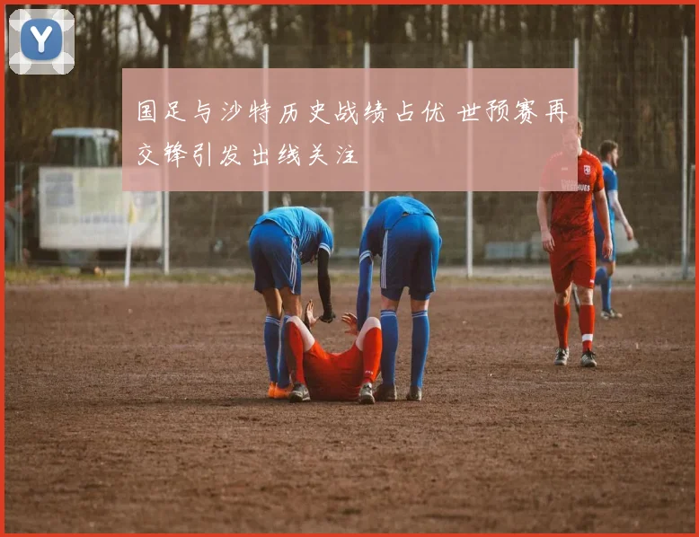 国足与沙特历史战绩占优 世预赛再交锋引发出线关注