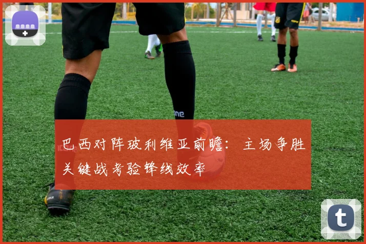 巴西对阵玻利维亚前瞻：主场争胜关键战考验锋线效率