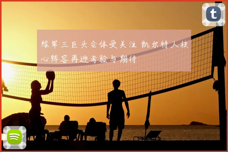 绿军三巨头合体受关注 凯尔特人核心阵容再迎考验与期待