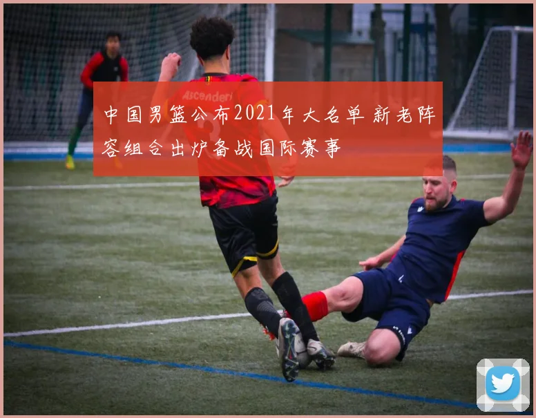 中国男篮公布2021年大名单 新老阵容组合出炉备战国际赛事