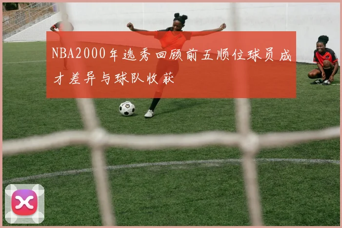 NBA2000年选秀回顾前五顺位球员成才差异与球队收获