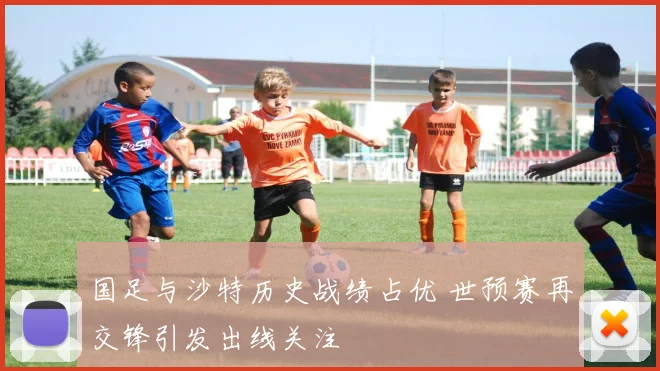 国足与沙特历史战绩占优 世预赛再交锋引发出线关注