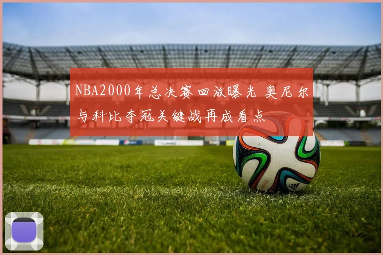 NBA2000年总决赛回放曝光 奥尼尔与科比夺冠关键战再成看点