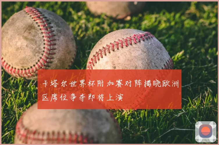 卡塔尔世界杯附加赛对阵揭晓欧洲区席位争夺即将上演