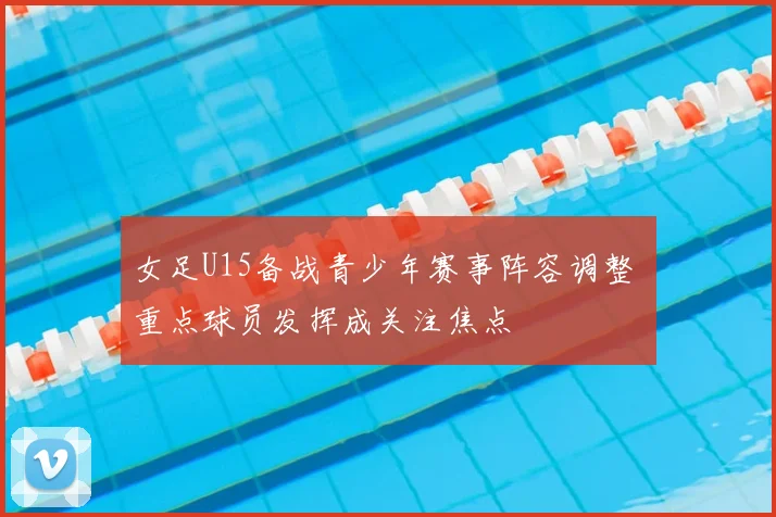 女足U15备战青少年赛事阵容调整 重点球员发挥成关注焦点