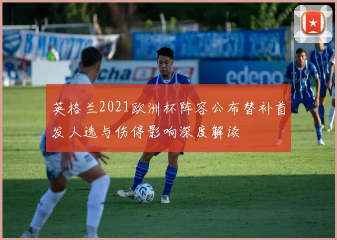 英格兰2021欧洲杯阵容公布替补首发人选与伤停影响深度解读